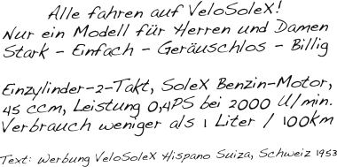 Alle fahren auf VeloSoleX!
Nur ein Modell für Herren und Damen
Stark - Einfach - Geräuschlos - Billig

Einzylinder-2-Takt, SoleX Benzin-Motor, 
45 ccm, Leistung 0,4PS bei 2000 U/min.
Verbrauch weniger als 1 Liter / 100km

Text: Werbung VeloSoleX Hispano Suiza, Schweiz 1953