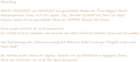Anmerkung:

SOLEX, VELOSOLEX und SOLEXINE sind geschützte Marken der Firma Magneti Marelli Motopropulsion France S.A. (bis 2004),  bzw. Société SINBAR SA, Paris (ab 2004).
Hispano Suiza ist eine geschützte Marke der SAFRAN Groupe SA, France.

Diese private Website ist nicht kommerziell. 
Sie richtet sich an Liebhaber und Sammler des alten VeloSoleX Hispano Suiza und Verwandten.

Eine Duplizierung oder Weiterverwendung des Materials bedarf vorheriger Freigabe, siehe email. 
Vielen Dank!

Der Aufbau dieser Seiten ist langsam. Genießen Sie den Rückblick in vergangene Zeiten. 
Auch das VeloSoleX war nicht für Speed konzipiert!